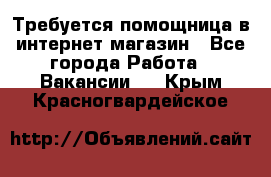 Требуется помощница в интернет-магазин - Все города Работа » Вакансии   . Крым,Красногвардейское